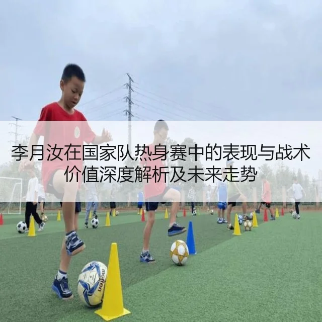 李月汝在国家队热身赛中的表现与战术价值深度解析及未来走势